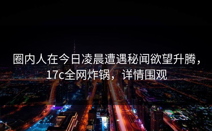 圈内人在今日凌晨遭遇秘闻欲望升腾,17c全网炸锅,详情围观 圈内人在今日凌晨遭遇秘闻欲望升腾,17c全网炸锅,详情围观