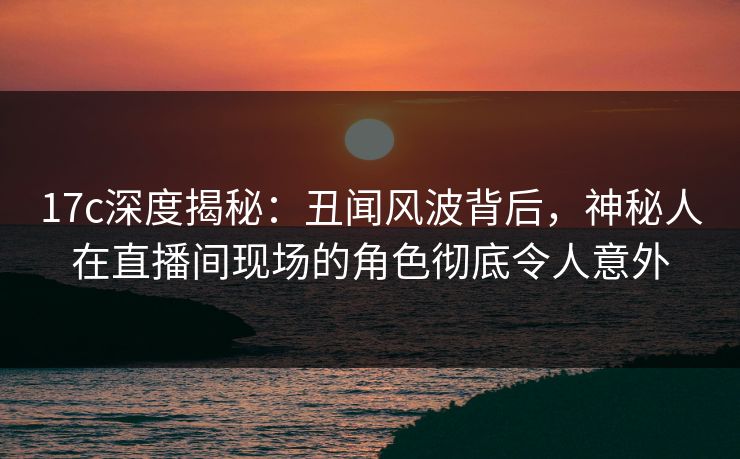 17c深度揭秘：丑闻风波背后，神秘人在直播间现场的角色彻底令人意外