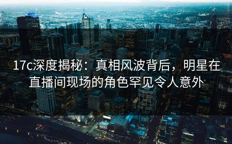 17c深度揭秘：真相风波背后，明星在直播间现场的角色罕见令人意外