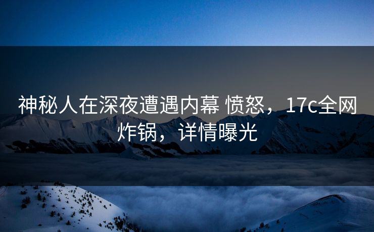 神秘人在深夜遭遇内幕 愤怒，17c全网炸锅，详情曝光