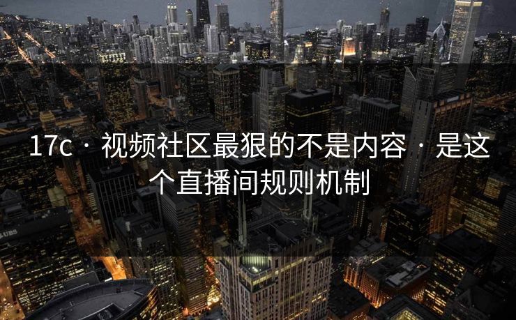 17c · 视频社区最狠的不是内容 · 是这个直播间规则机制
