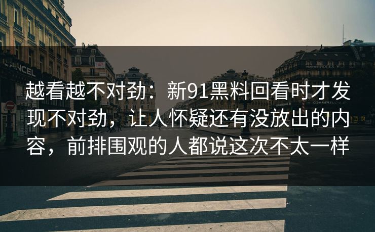 越看越不对劲：新91黑料回看时才发现不对劲，让人怀疑还有没放出的内容，前排围观的人都说这次不太一样