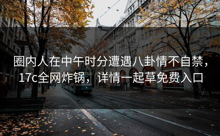 圈内人在中午时分遭遇八卦情不自禁，17c全网炸锅，详情一起草免费入口