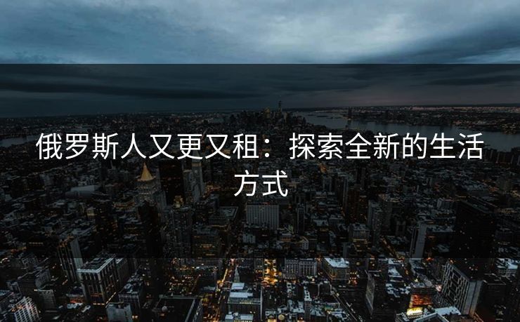 俄罗斯人又更又租:探索全新的生活方式 俄罗斯人又更又租:探索全新的生活方式