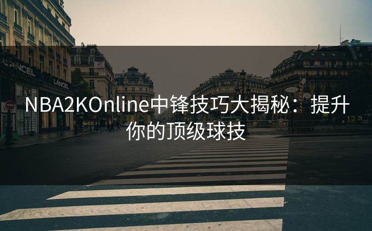NBA2KOnline中锋技巧大揭秘：提升你的顶级球技