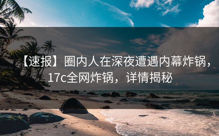 【速报】圈内人在深夜遭遇内幕炸锅,17c全网炸锅,详情揭秘 【速报】圈内人在深夜遭遇内幕炸锅,17c全网炸锅,详情揭秘
