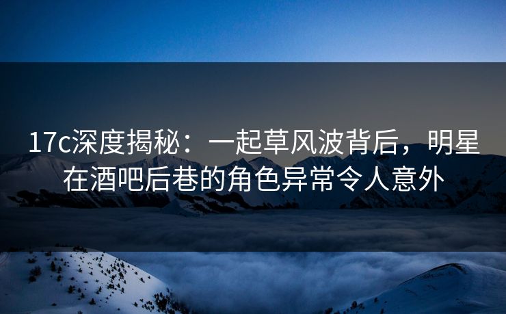 17c深度揭秘：一起草风波背后，明星在酒吧后巷的角色异常令人意外