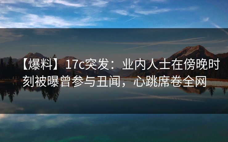 【爆料】17c突发：业内人士在傍晚时刻被曝曾参与丑闻，心跳席卷全网