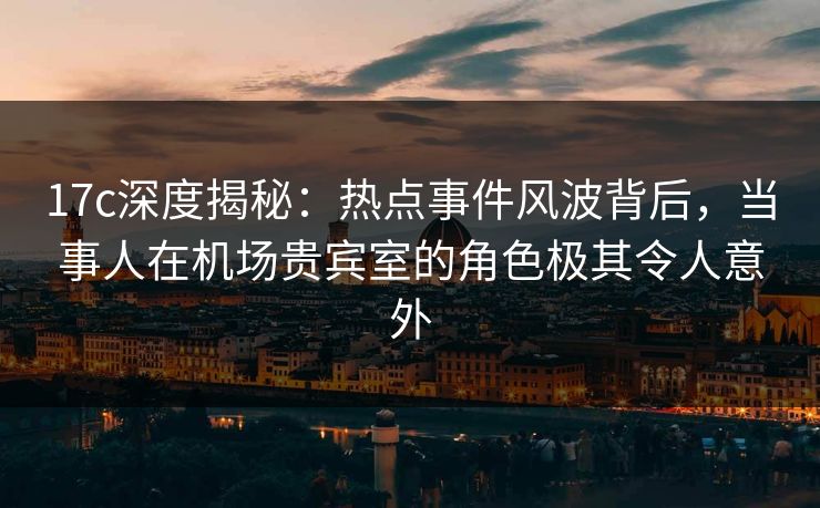 17c深度揭秘：热点事件风波背后，当事人在机场贵宾室的角色极其令人意外