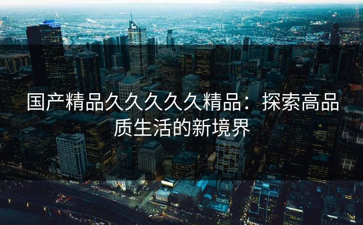 国产精品久久久久久精品：探索高品质生活的新境界