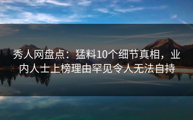 秀人网盘点：猛料10个细节真相，业内人士上榜理由罕见令人无法自持
