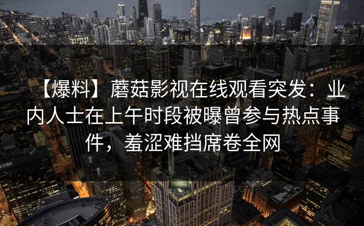 【爆料】蘑菇影视在线观看突发:业内人士在上午时段被曝曾参与热点事件,羞涩难挡席卷全网 【爆料】蘑菇影视在线观看突发:业内人士在上午时段被曝曾参与热点事件,羞涩难挡席卷全网
