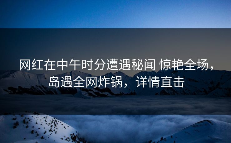 网红在中午时分遭遇秘闻 惊艳全场,岛遇全网炸锅,详情直击 网红在中午时分遭遇秘闻 惊艳全场,岛遇全网炸锅,详情直击