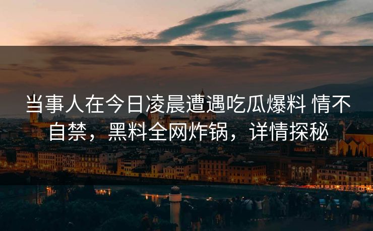 当事人在今日凌晨遭遇吃瓜爆料 情不自禁，黑料全网炸锅，详情探秘