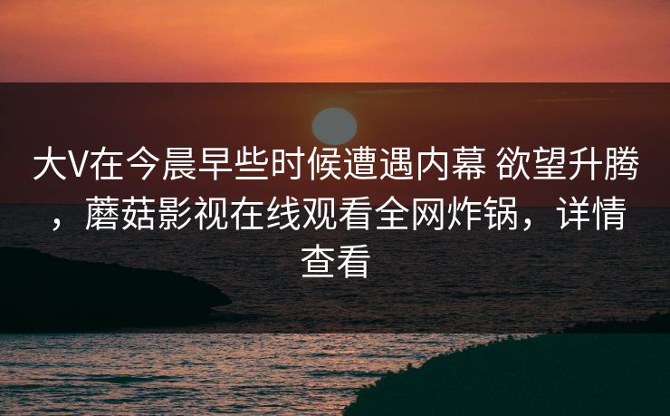 大V在今晨早些时候遭遇内幕 欲望升腾,蘑菇影视在线观看全网炸锅,详情查看