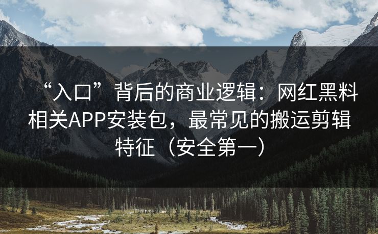 “入口”背后的商业逻辑:网红黑料相关APP安装包,最常见的搬运剪辑特征(安全第一)