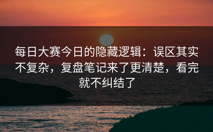 每日大赛今日的隐藏逻辑:误区其实不复杂,复盘笔记来了更清楚,看完就不纠结了
