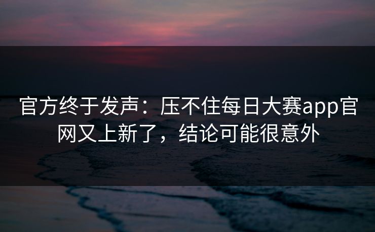 官方终于发声:压不住每日大赛app官网又上新了,结论可能很意外