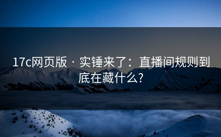 17c网页版 · 实锤来了:直播间规则到底在藏什么?
